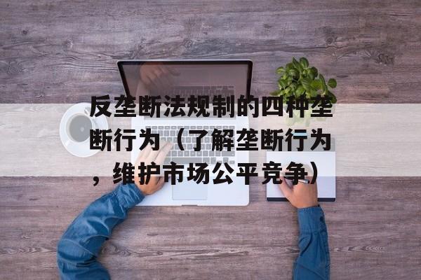 反垄断法规制的四种垄断行为（了解垄断行为，维护市场公平竞争）-第1张图片-居家生活