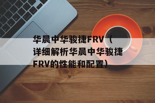 华晨中华骏捷FRV（详细解析华晨中华骏捷FRV的性能和配置）-第1张图片-居家生活