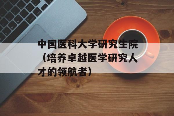 中国医科大学研究生院（培养卓越医学研究人才的领航者）-第1张图片-居家生活