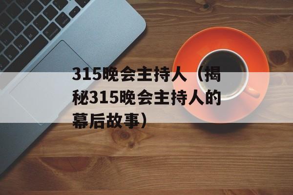 315晚会主持人（揭秘315晚会主持人的幕后故事）-第1张图片-居家生活