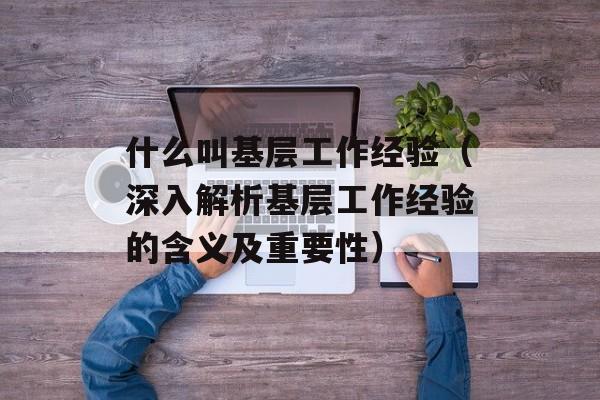 什么叫基层工作经验（深入解析基层工作经验的含义及重要性）-第1张图片-居家生活