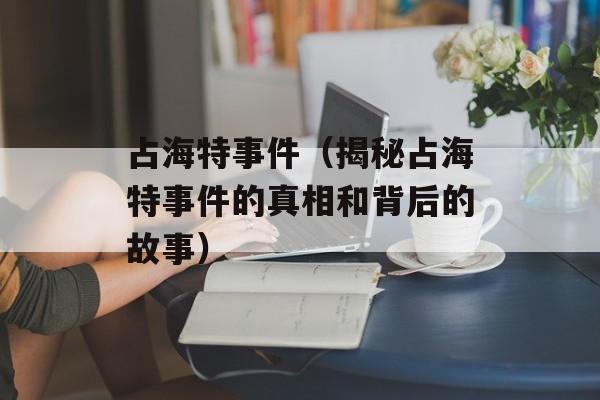 占海特事件（揭秘占海特事件的真相和背后的故事）-第1张图片-居家生活