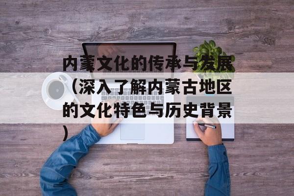 内蒙文化的传承与发展（深入了解内蒙古地区的文化特色与历史背景）-第1张图片-居家生活