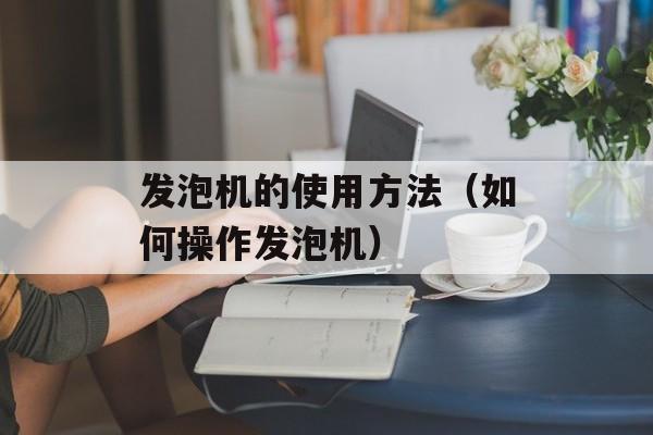 发泡机的使用方法（如何操作发泡机）-第1张图片-居家生活