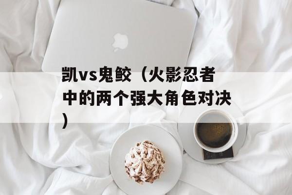 凯vs鬼鲛（火影忍者中的两个强大角色对决）-第1张图片-居家生活