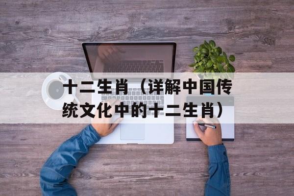 十二生肖（详解中国传统文化中的十二生肖）-第1张图片-居家生活