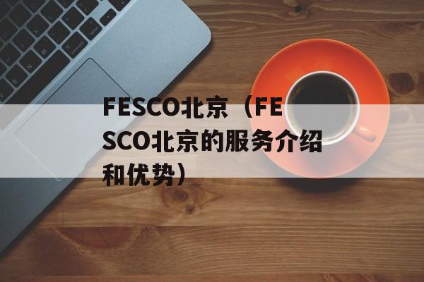 FESCO北京（FESCO北京的服务介绍和优势）-第1张图片-居家生活
