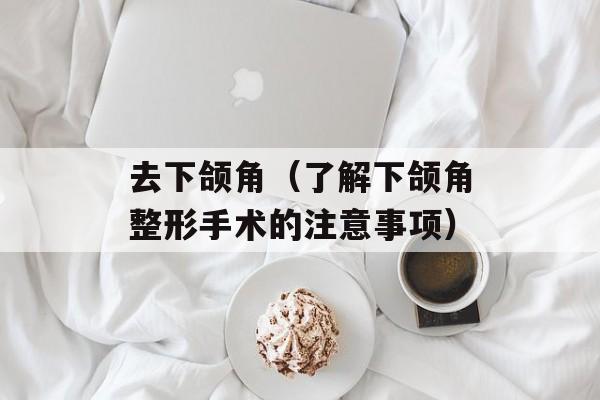 去下颌角（了解下颌角整形手术的注意事项）-第1张图片-居家生活