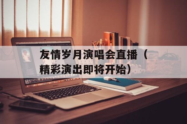 友情岁月演唱会直播（精彩演出即将开始）-第1张图片-居家生活