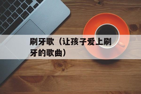 刷牙歌（让孩子爱上刷牙的歌曲）-第1张图片-居家生活