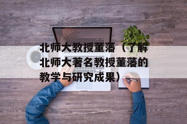北师大教授董藩（了解北师大著名教授董藩的教学与研究成果）-第1张图片-居家生活