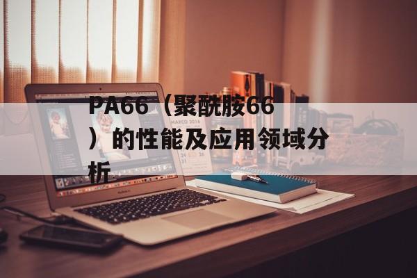 PA66（聚酰胺66）的性能及应用领域分析-第1张图片-居家生活