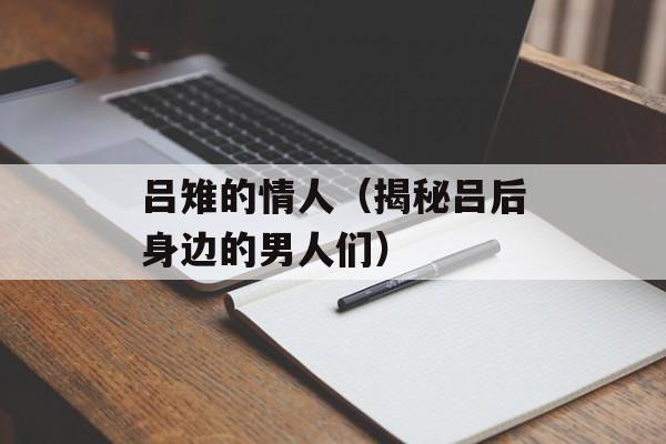 吕雉的情人（揭秘吕后身边的男人们）-第1张图片-居家生活