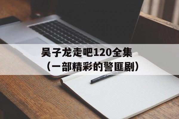 吴子龙走吧120全集（一部精彩的警匪剧）-第1张图片-居家生活
