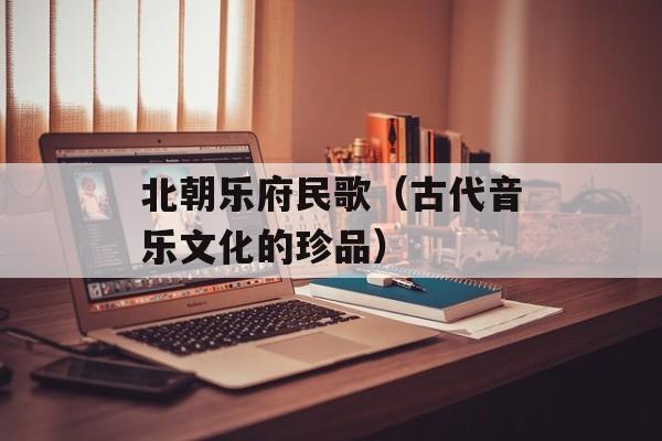 北朝乐府民歌（古代音乐文化的珍品）-第1张图片-居家生活