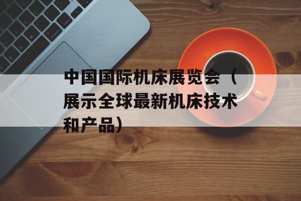 中国国际机床展览会（展示全球最新机床技术和产品）-第1张图片-居家生活