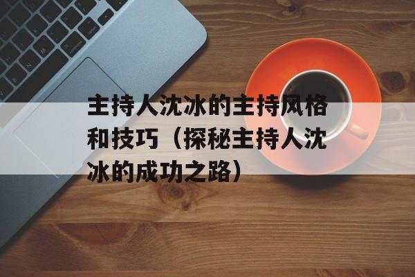 主持人沈冰的主持风格和技巧（探秘主持人沈冰的成功之路）-第1张图片-居家生活