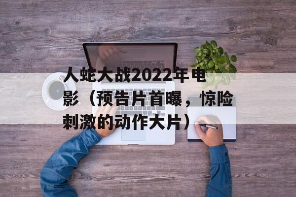 人蛇大战2022年电影（预告片首曝，惊险刺激的动作大片）-第1张图片-居家生活