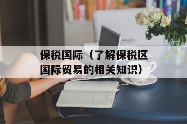 保税国际（了解保税区国际贸易的相关知识）-第1张图片-居家生活