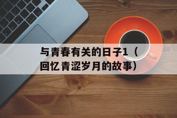 与青春有关的日子1（回忆青涩岁月的故事）-第1张图片-居家生活