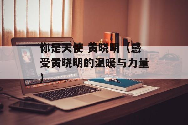 你是天使 黄晓明（感受黄晓明的温暖与力量）-第1张图片-居家生活