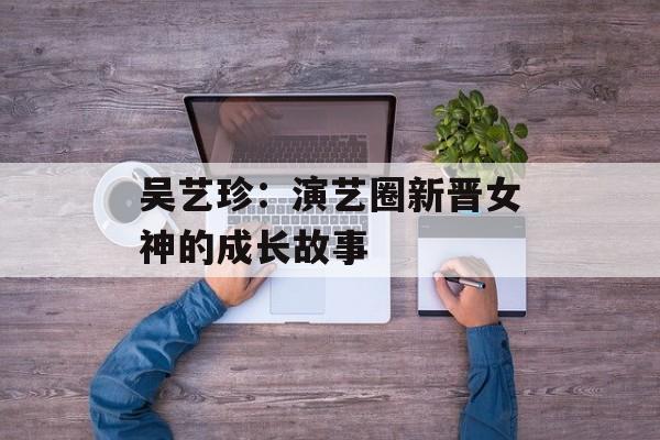 吴艺珍：演艺圈新晋女神的成长故事-第1张图片-居家生活
