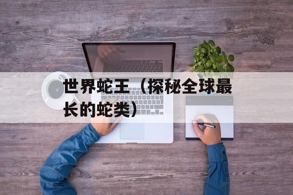 世界蛇王（探秘全球最长的蛇类）-第1张图片-居家生活