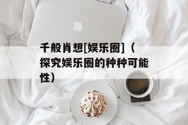 千般肖想[娱乐圈]（探究娱乐圈的种种可能性）-第1张图片-居家生活