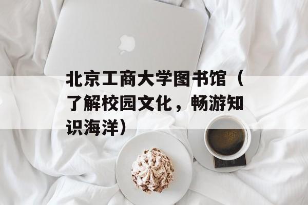 北京工商大学图书馆（了解校园文化，畅游知识海洋）-第1张图片-居家生活