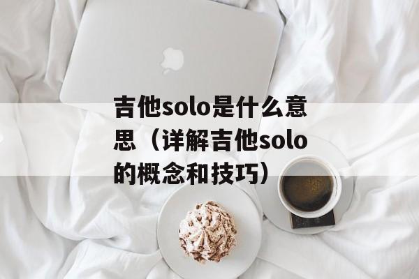 吉他solo是什么意思（详解吉他solo的概念和技巧）-第1张图片-居家生活