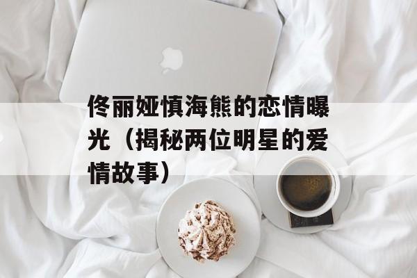 佟丽娅慎海熊的恋情曝光（揭秘两位明星的爱情故事）-第1张图片-居家生活