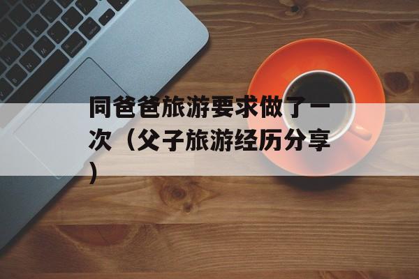 同爸爸旅游要求做了一次（父子旅游经历分享）-第1张图片-居家生活