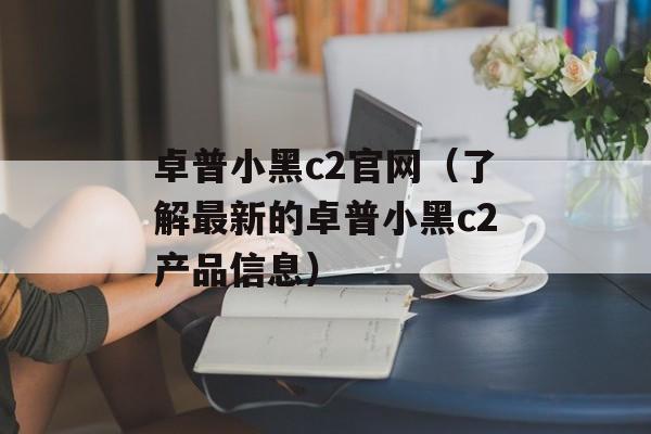 卓普小黑c2官网（了解最新的卓普小黑c2产品信息）-第1张图片-居家生活