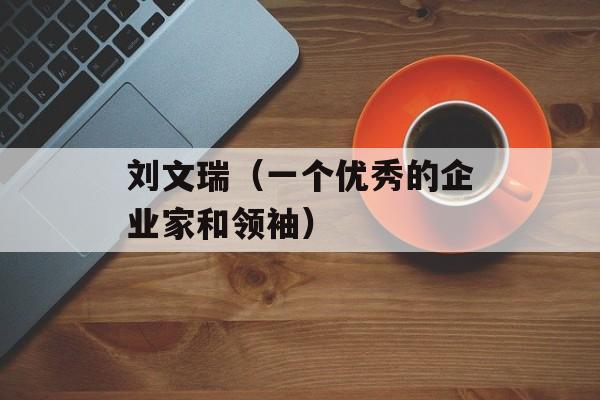 刘文瑞（一个优秀的企业家和领袖）-第1张图片-居家生活
