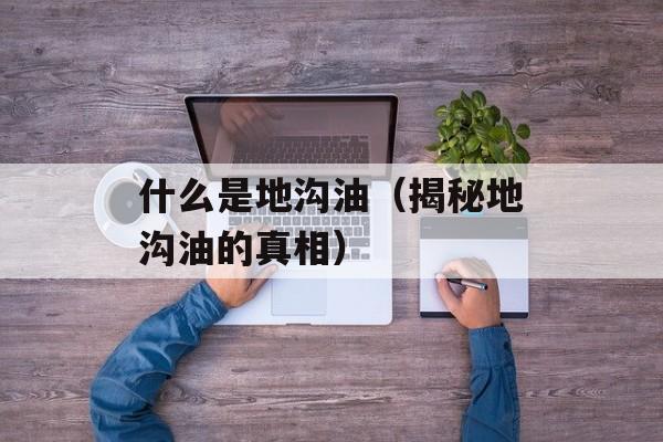 什么是地沟油（揭秘地沟油的真相）-第1张图片-居家生活