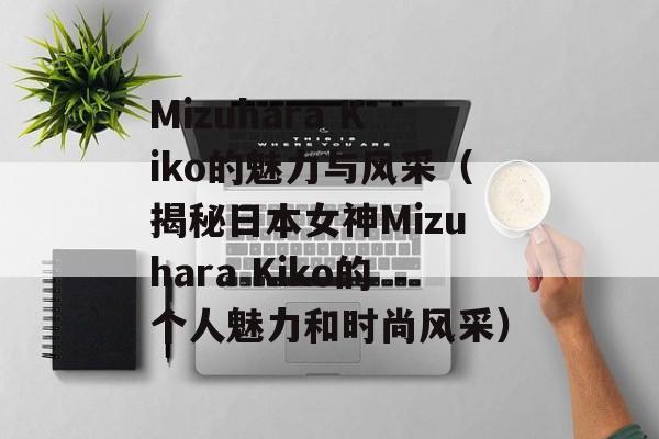 Mizuhara Kiko的魅力与风采（揭秘日本女神Mizuhara Kiko的个人魅力和时尚风采）-第1张图片-居家生活