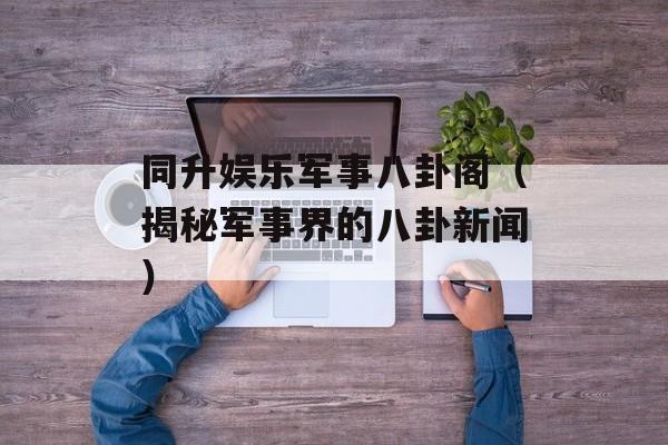 同升娱乐军事八卦阁（揭秘军事界的八卦新闻）-第1张图片-居家生活