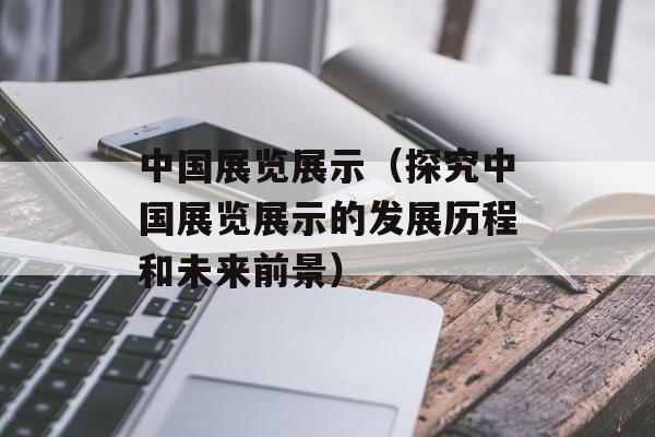 中国展览展示（探究中国展览展示的发展历程和未来前景）-第1张图片-居家生活
