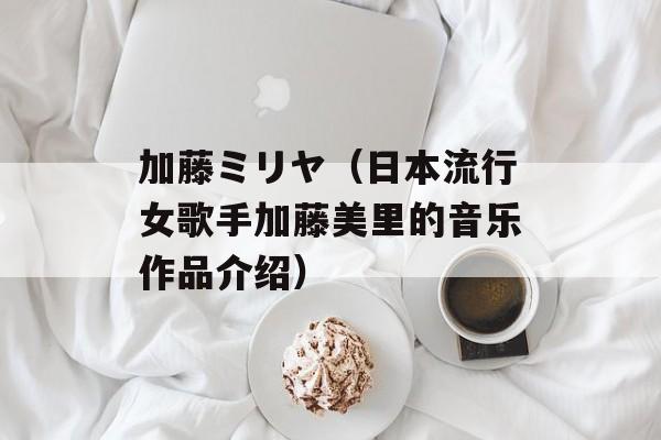 加藤ミリヤ（日本流行女歌手加藤美里的音乐作品介绍）-第1张图片-居家生活