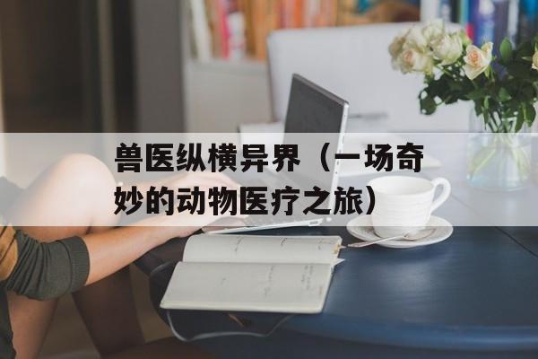兽医纵横异界（一场奇妙的动物医疗之旅）-第1张图片-居家生活