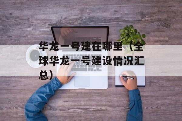 华龙一号建在哪里（全球华龙一号建设情况汇总）-第1张图片-居家生活
