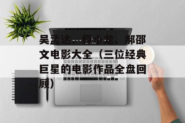 吴孟达、释小龙、郝邵文电影大全（三位经典巨星的电影作品全盘回顾）-第1张图片-居家生活