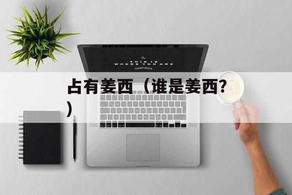 占有姜西（谁是姜西？）-第1张图片-居家生活