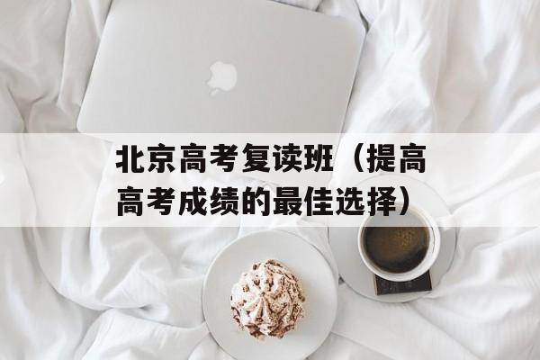 北京高考复读班（提高高考成绩的最佳选择）-第1张图片-居家生活