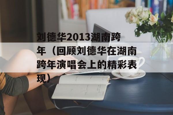 刘德华2013湖南跨年（回顾刘德华在湖南跨年演唱会上的精彩表现）-第1张图片-居家生活
