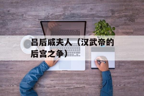 吕后戚夫人（汉武帝的后宫之争）-第1张图片-居家生活