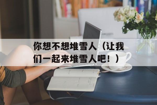 你想不想堆雪人（让我们一起来堆雪人吧！）-第1张图片-居家生活