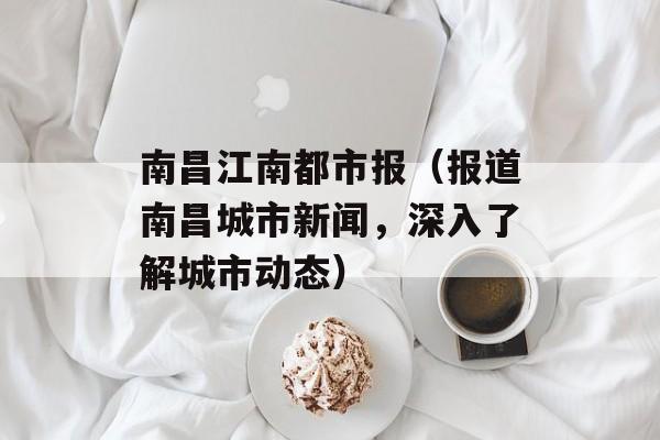 南昌江南都市报（报道南昌城市新闻，深入了解城市动态）-第1张图片-居家生活