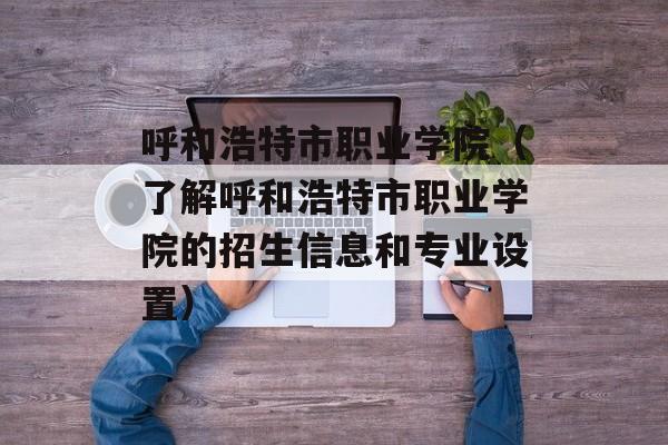 呼和浩特市职业学院（了解呼和浩特市职业学院的招生信息和专业设置）-第1张图片-居家生活