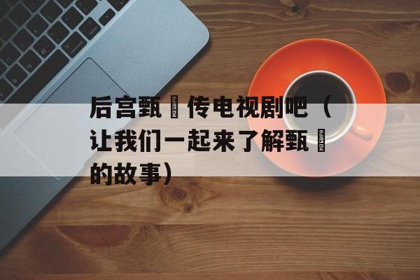 后宫甄嬛传电视剧吧（让我们一起来了解甄嬛的故事）-第1张图片-居家生活